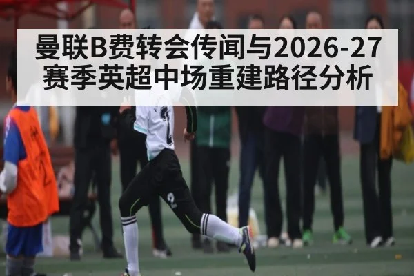 曼联B费转会传闻与2026-27赛季英超中场重建路径分析 | BBIN