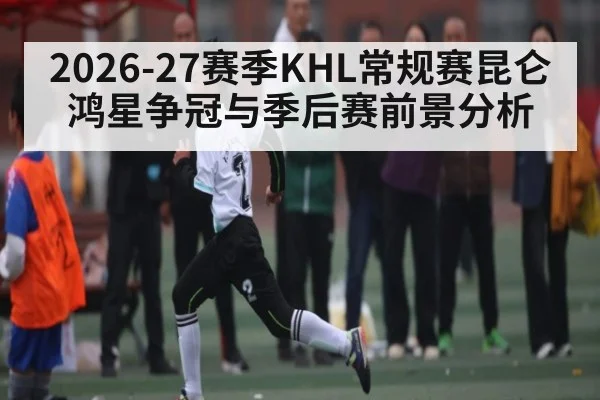 2026-27赛季KHL常规赛昆仑鸿星争冠与季后赛前景分析