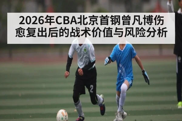 2026年CBA北京首钢曾凡博伤愈复出后的战术价值与风险分析（BBIN）
